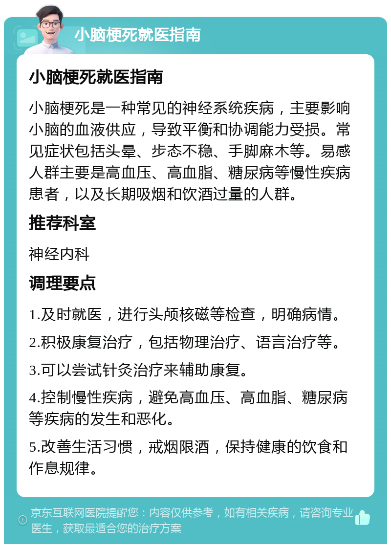 小脑梗死就医指南 小脑梗死就医指南 小脑梗死是一种常见的神经系统疾病，主要影响小脑的血液供应，导致平衡和协调能力受损。常见症状包括头晕、步态不稳、手脚麻木等。易感人群主要是高血压、高血脂、糖尿病等慢性疾病患者，以及长期吸烟和饮酒过量的人群。 推荐科室 神经内科 调理要点 1.及时就医，进行头颅核磁等检查，明确病情。 2.积极康复治疗，包括物理治疗、语言治疗等。 3.可以尝试针灸治疗来辅助康复。 4.控制慢性疾病，避免高血压、高血脂、糖尿病等疾病的发生和恶化。 5.改善生活习惯，戒烟限酒，保持健康的饮食和作息规律。