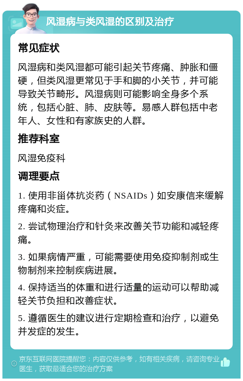 风湿病与类风湿的区别及治疗 常见症状 风湿病和类风湿都可能引起关节疼痛、肿胀和僵硬，但类风湿更常见于手和脚的小关节，并可能导致关节畸形。风湿病则可能影响全身多个系统，包括心脏、肺、皮肤等。易感人群包括中老年人、女性和有家族史的人群。 推荐科室 风湿免疫科 调理要点 1. 使用非甾体抗炎药（NSAIDs）如安康信来缓解疼痛和炎症。 2. 尝试物理治疗和针灸来改善关节功能和减轻疼痛。 3. 如果病情严重，可能需要使用免疫抑制剂或生物制剂来控制疾病进展。 4. 保持适当的体重和进行适量的运动可以帮助减轻关节负担和改善症状。 5. 遵循医生的建议进行定期检查和治疗，以避免并发症的发生。