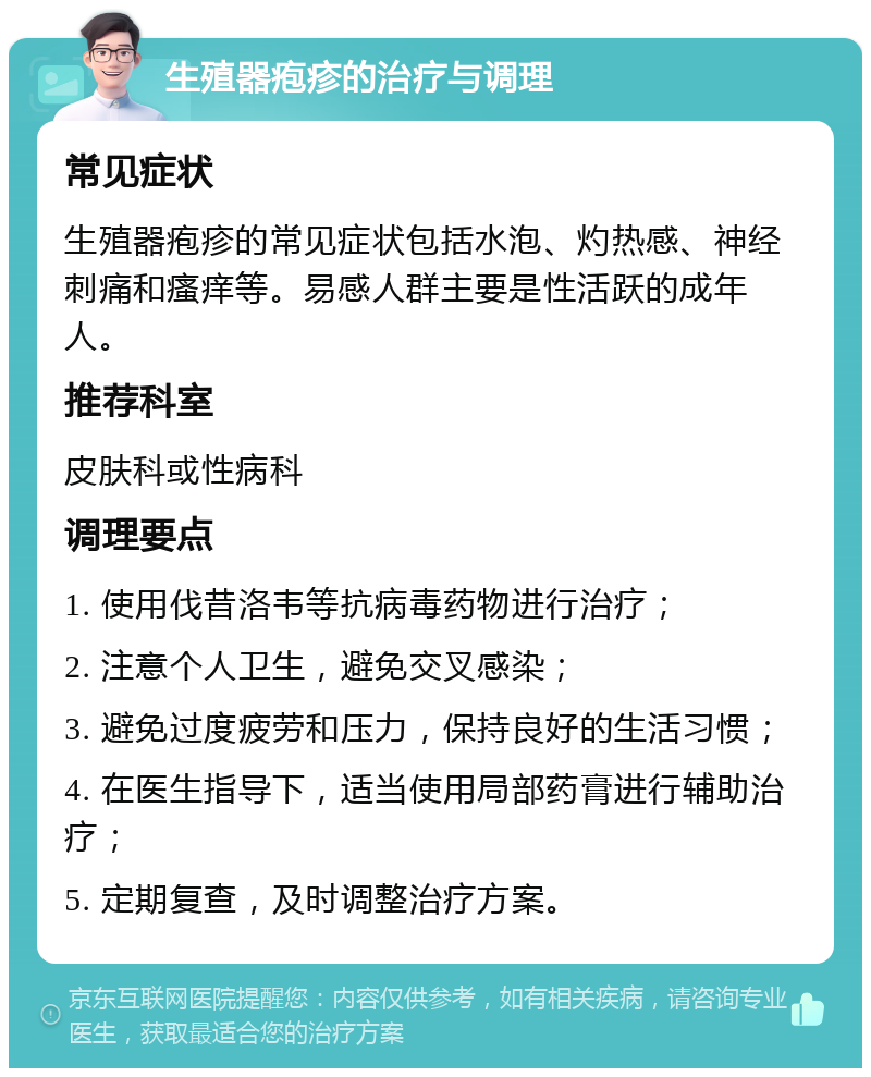 生殖器疱疹的治疗与调理 常见症状 生殖器疱疹的常见症状包括水泡、灼热感、神经刺痛和瘙痒等。易感人群主要是性活跃的成年人。 推荐科室 皮肤科或性病科 调理要点 1. 使用伐昔洛韦等抗病毒药物进行治疗； 2. 注意个人卫生，避免交叉感染； 3. 避免过度疲劳和压力，保持良好的生活习惯； 4. 在医生指导下，适当使用局部药膏进行辅助治疗； 5. 定期复查，及时调整治疗方案。