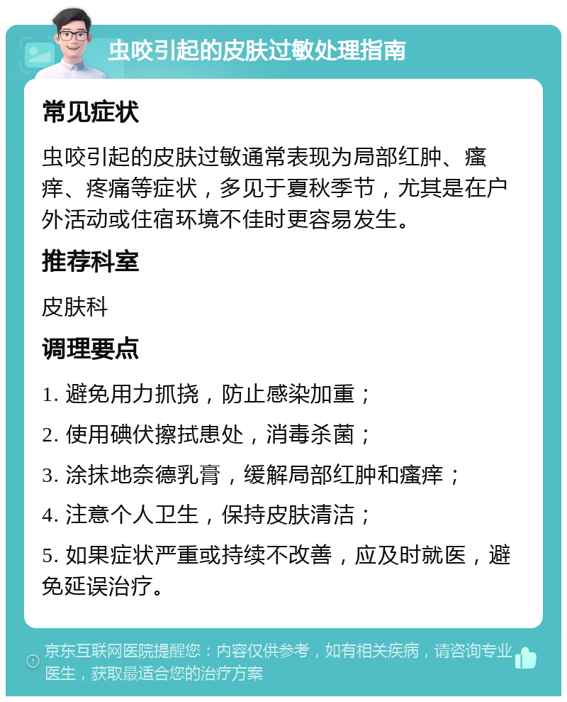 虫咬引起的皮肤过敏处理指南 常见症状 虫咬引起的皮肤过敏通常表现为局部红肿、瘙痒、疼痛等症状，多见于夏秋季节，尤其是在户外活动或住宿环境不佳时更容易发生。 推荐科室 皮肤科 调理要点 1. 避免用力抓挠，防止感染加重； 2. 使用碘伏擦拭患处，消毒杀菌； 3. 涂抹地奈德乳膏，缓解局部红肿和瘙痒； 4. 注意个人卫生，保持皮肤清洁； 5. 如果症状严重或持续不改善，应及时就医，避免延误治疗。