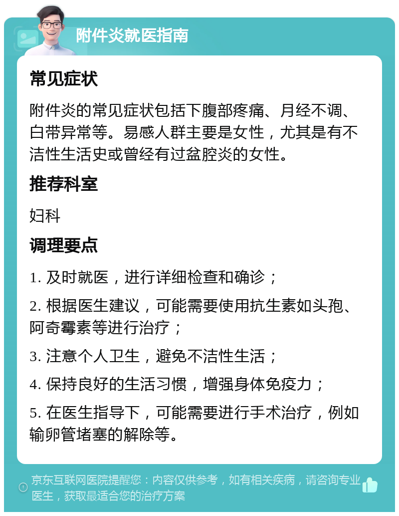 附件炎就医指南 常见症状 附件炎的常见症状包括下腹部疼痛、月经不调、白带异常等。易感人群主要是女性，尤其是有不洁性生活史或曾经有过盆腔炎的女性。 推荐科室 妇科 调理要点 1. 及时就医，进行详细检查和确诊； 2. 根据医生建议，可能需要使用抗生素如头孢、阿奇霉素等进行治疗； 3. 注意个人卫生，避免不洁性生活； 4. 保持良好的生活习惯，增强身体免疫力； 5. 在医生指导下，可能需要进行手术治疗，例如输卵管堵塞的解除等。