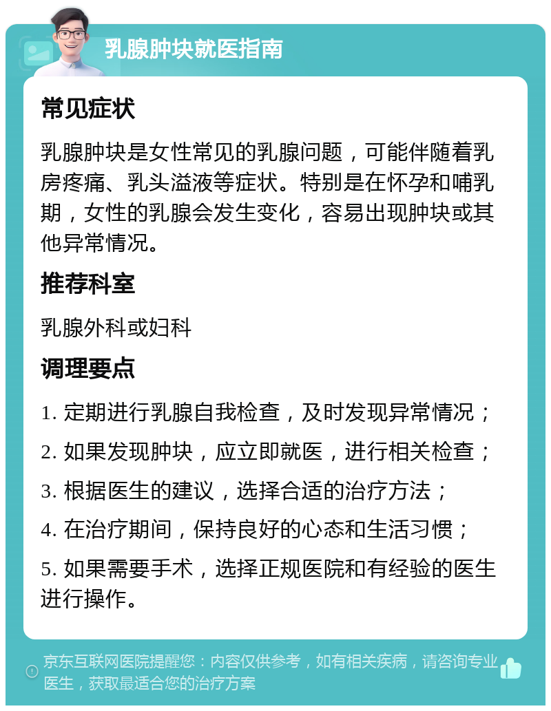 乳腺肿块就医指南 常见症状 乳腺肿块是女性常见的乳腺问题，可能伴随着乳房疼痛、乳头溢液等症状。特别是在怀孕和哺乳期，女性的乳腺会发生变化，容易出现肿块或其他异常情况。 推荐科室 乳腺外科或妇科 调理要点 1. 定期进行乳腺自我检查，及时发现异常情况； 2. 如果发现肿块，应立即就医，进行相关检查； 3. 根据医生的建议，选择合适的治疗方法； 4. 在治疗期间，保持良好的心态和生活习惯； 5. 如果需要手术，选择正规医院和有经验的医生进行操作。