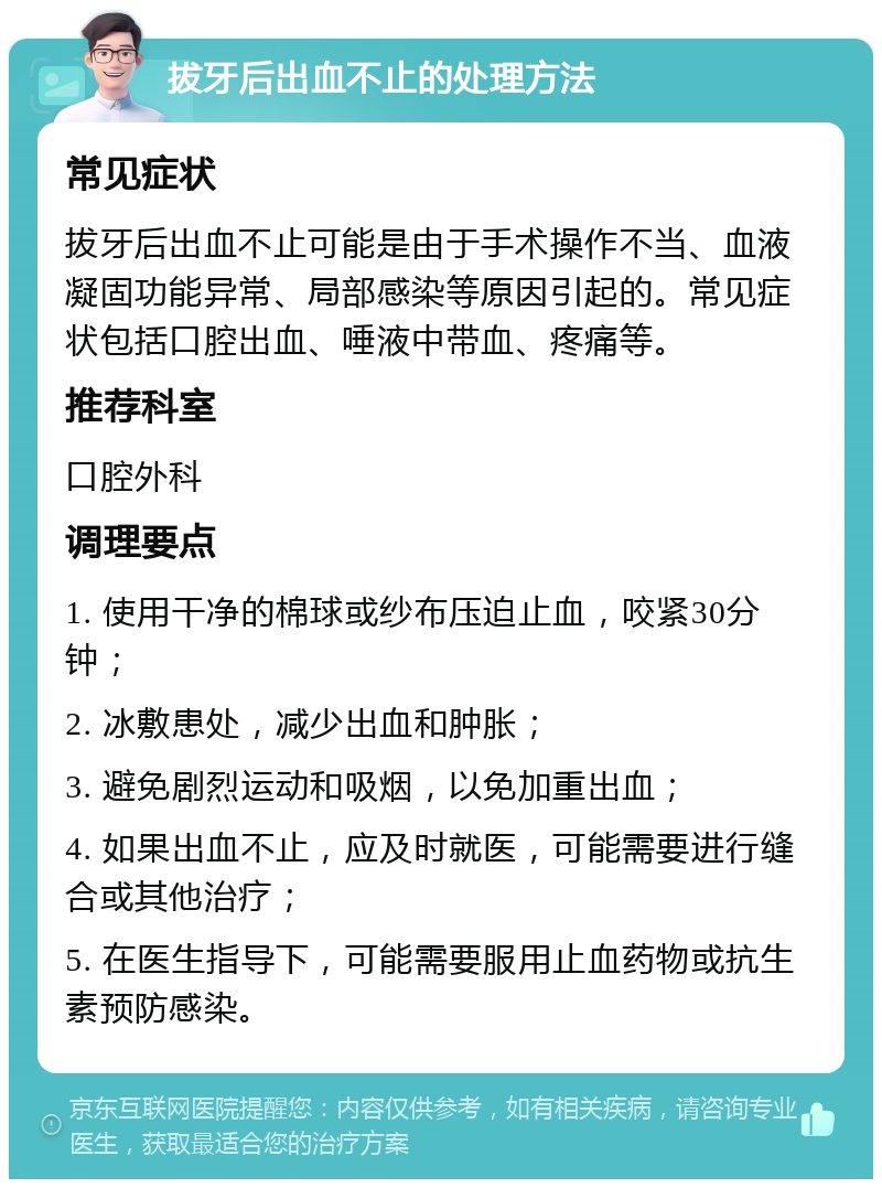 拔牙后出血不止的处理方法 常见症状 拔牙后出血不止可能是由于手术操作不当、血液凝固功能异常、局部感染等原因引起的。常见症状包括口腔出血、唾液中带血、疼痛等。 推荐科室 口腔外科 调理要点 1. 使用干净的棉球或纱布压迫止血，咬紧30分钟； 2. 冰敷患处，减少出血和肿胀； 3. 避免剧烈运动和吸烟，以免加重出血； 4. 如果出血不止，应及时就医，可能需要进行缝合或其他治疗； 5. 在医生指导下，可能需要服用止血药物或抗生素预防感染。