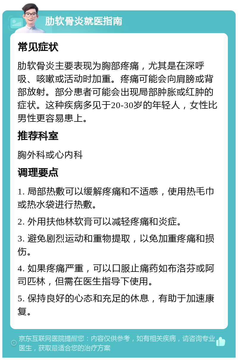 肋软骨炎就医指南 常见症状 肋软骨炎主要表现为胸部疼痛，尤其是在深呼吸、咳嗽或活动时加重。疼痛可能会向肩膀或背部放射。部分患者可能会出现局部肿胀或红肿的症状。这种疾病多见于20-30岁的年轻人，女性比男性更容易患上。 推荐科室 胸外科或心内科 调理要点 1. 局部热敷可以缓解疼痛和不适感，使用热毛巾或热水袋进行热敷。 2. 外用扶他林软膏可以减轻疼痛和炎症。 3. 避免剧烈运动和重物提取，以免加重疼痛和损伤。 4. 如果疼痛严重，可以口服止痛药如布洛芬或阿司匹林，但需在医生指导下使用。 5. 保持良好的心态和充足的休息，有助于加速康复。