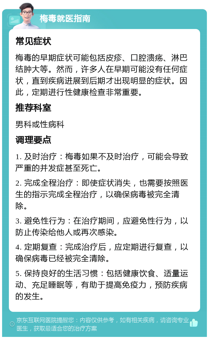 梅毒就医指南 常见症状 梅毒的早期症状可能包括皮疹、口腔溃疡、淋巴结肿大等。然而，许多人在早期可能没有任何症状，直到疾病进展到后期才出现明显的症状。因此，定期进行性健康检查非常重要。 推荐科室 男科或性病科 调理要点 1. 及时治疗：梅毒如果不及时治疗，可能会导致严重的并发症甚至死亡。 2. 完成全程治疗：即使症状消失，也需要按照医生的指示完成全程治疗，以确保病毒被完全清除。 3. 避免性行为：在治疗期间，应避免性行为，以防止传染给他人或再次感染。 4. 定期复查：完成治疗后，应定期进行复查，以确保病毒已经被完全清除。 5. 保持良好的生活习惯：包括健康饮食、适量运动、充足睡眠等，有助于提高免疫力，预防疾病的发生。