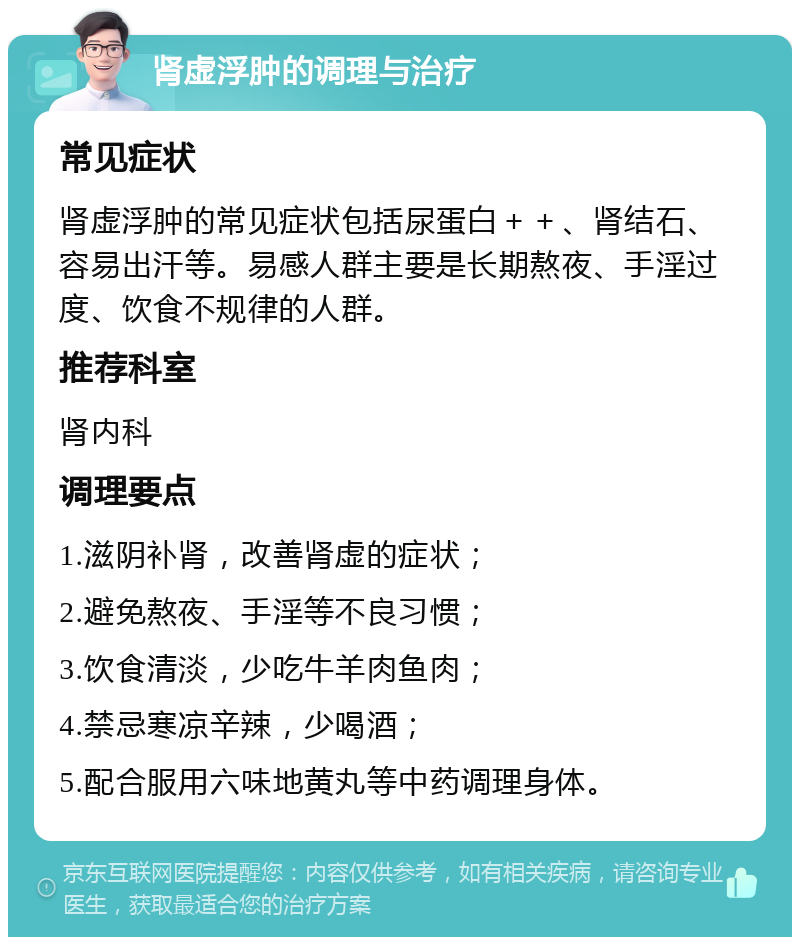 肾虚浮肿的调理与治疗 常见症状 肾虚浮肿的常见症状包括尿蛋白＋＋、肾结石、容易出汗等。易感人群主要是长期熬夜、手淫过度、饮食不规律的人群。 推荐科室 肾内科 调理要点 1.滋阴补肾，改善肾虚的症状； 2.避免熬夜、手淫等不良习惯； 3.饮食清淡，少吃牛羊肉鱼肉； 4.禁忌寒凉辛辣，少喝酒； 5.配合服用六味地黄丸等中药调理身体。