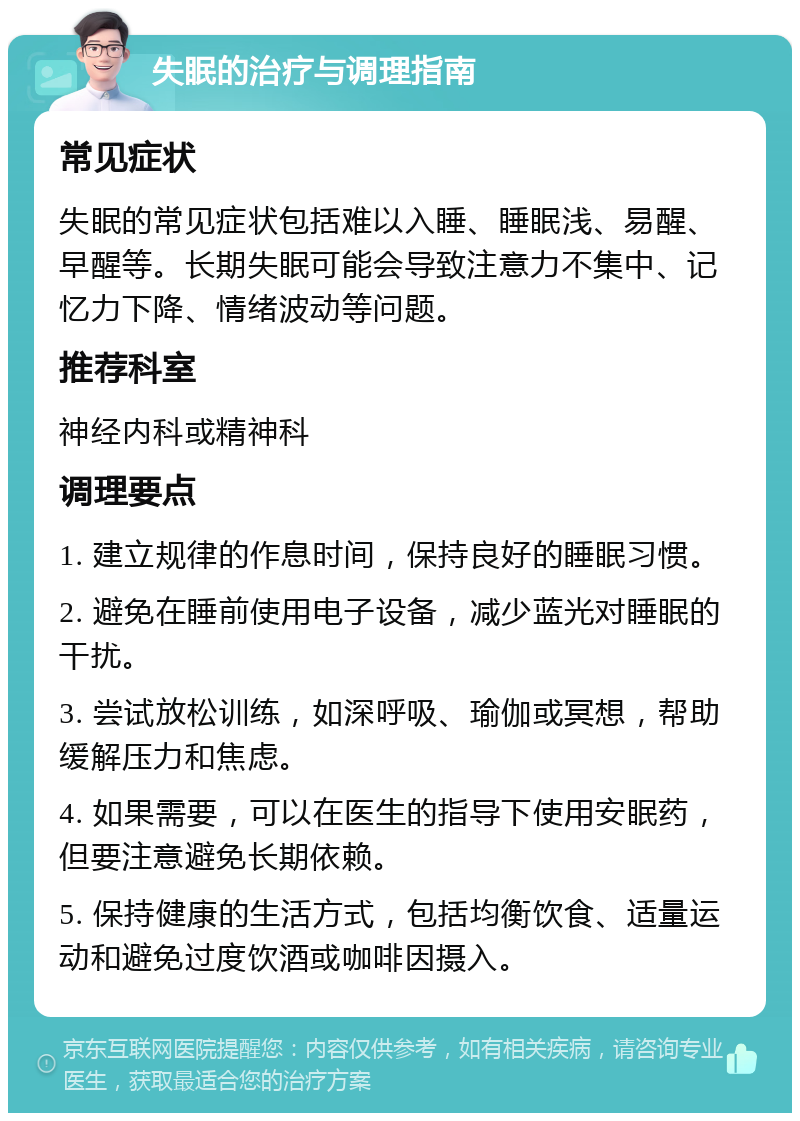 失眠的治疗与调理指南 常见症状 失眠的常见症状包括难以入睡、睡眠浅、易醒、早醒等。长期失眠可能会导致注意力不集中、记忆力下降、情绪波动等问题。 推荐科室 神经内科或精神科 调理要点 1. 建立规律的作息时间，保持良好的睡眠习惯。 2. 避免在睡前使用电子设备，减少蓝光对睡眠的干扰。 3. 尝试放松训练，如深呼吸、瑜伽或冥想，帮助缓解压力和焦虑。 4. 如果需要，可以在医生的指导下使用安眠药，但要注意避免长期依赖。 5. 保持健康的生活方式，包括均衡饮食、适量运动和避免过度饮酒或咖啡因摄入。