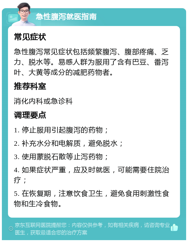 急性腹泻就医指南 常见症状 急性腹泻常见症状包括频繁腹泻、腹部疼痛、乏力、脱水等。易感人群为服用了含有巴豆、番泻叶、大黄等成分的减肥药物者。 推荐科室 消化内科或急诊科 调理要点 1. 停止服用引起腹泻的药物； 2. 补充水分和电解质，避免脱水； 3. 使用蒙脱石散等止泻药物； 4. 如果症状严重，应及时就医，可能需要住院治疗； 5. 在恢复期，注意饮食卫生，避免食用刺激性食物和生冷食物。