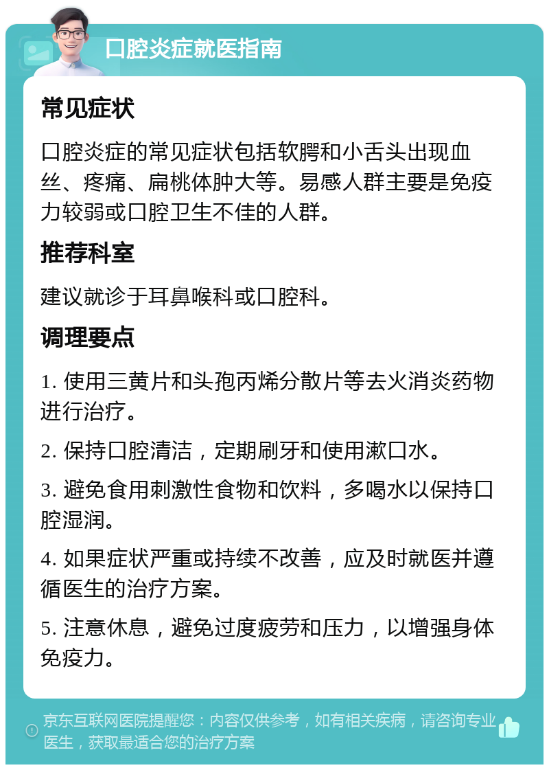 口腔炎症就医指南 常见症状 口腔炎症的常见症状包括软腭和小舌头出现血丝、疼痛、扁桃体肿大等。易感人群主要是免疫力较弱或口腔卫生不佳的人群。 推荐科室 建议就诊于耳鼻喉科或口腔科。 调理要点 1. 使用三黄片和头孢丙烯分散片等去火消炎药物进行治疗。 2. 保持口腔清洁，定期刷牙和使用漱口水。 3. 避免食用刺激性食物和饮料，多喝水以保持口腔湿润。 4. 如果症状严重或持续不改善，应及时就医并遵循医生的治疗方案。 5. 注意休息，避免过度疲劳和压力，以增强身体免疫力。