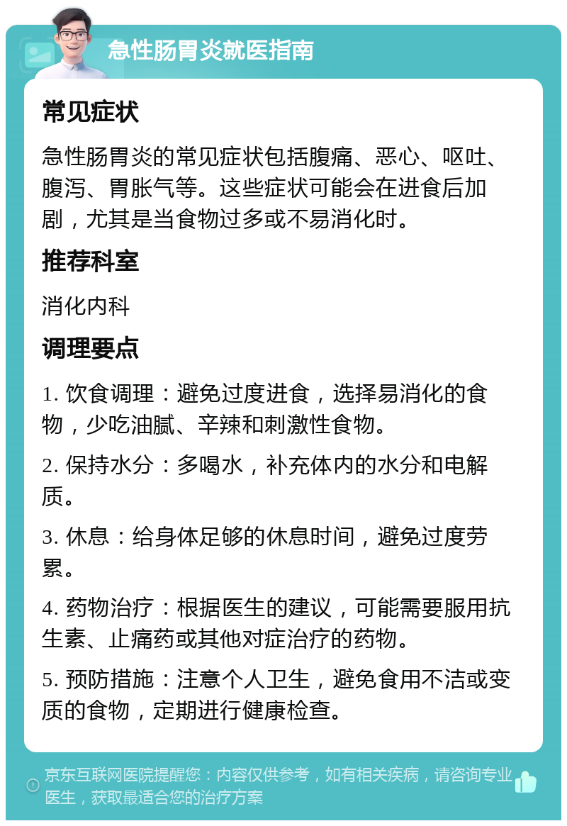 急性肠胃炎就医指南 常见症状 急性肠胃炎的常见症状包括腹痛、恶心、呕吐、腹泻、胃胀气等。这些症状可能会在进食后加剧，尤其是当食物过多或不易消化时。 推荐科室 消化内科 调理要点 1. 饮食调理：避免过度进食，选择易消化的食物，少吃油腻、辛辣和刺激性食物。 2. 保持水分：多喝水，补充体内的水分和电解质。 3. 休息：给身体足够的休息时间，避免过度劳累。 4. 药物治疗：根据医生的建议，可能需要服用抗生素、止痛药或其他对症治疗的药物。 5. 预防措施：注意个人卫生，避免食用不洁或变质的食物，定期进行健康检查。