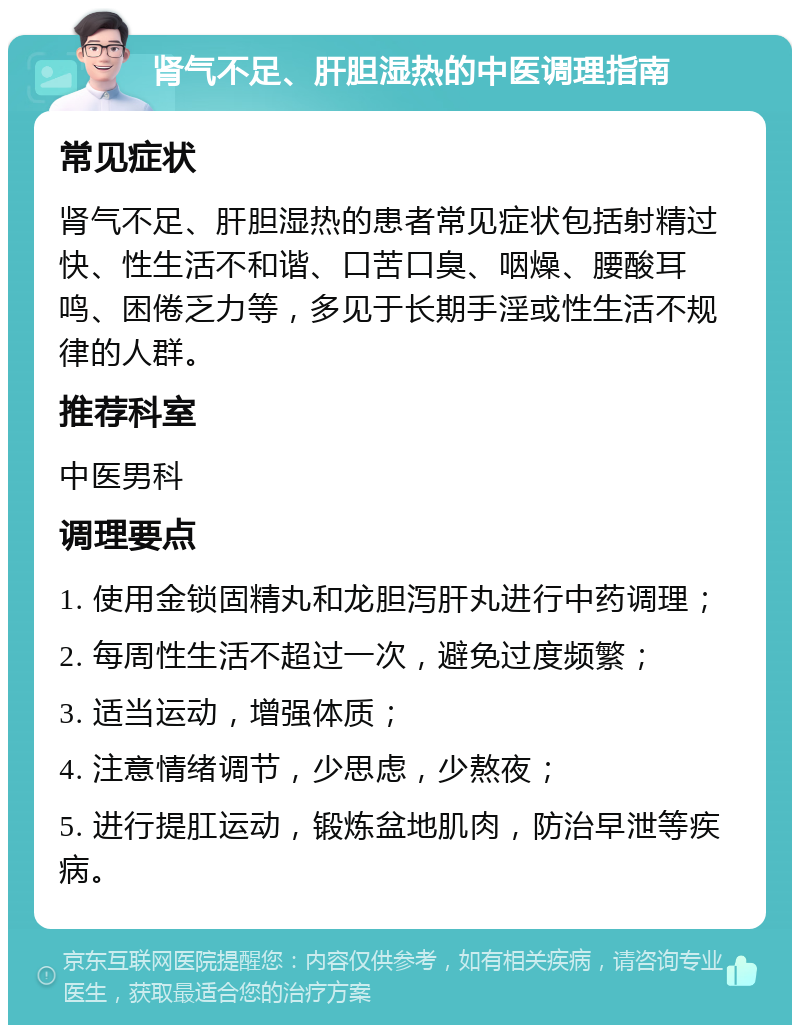 肾气不足、肝胆湿热的中医调理指南 常见症状 肾气不足、肝胆湿热的患者常见症状包括射精过快、性生活不和谐、口苦口臭、咽燥、腰酸耳鸣、困倦乏力等，多见于长期手淫或性生活不规律的人群。 推荐科室 中医男科 调理要点 1. 使用金锁固精丸和龙胆泻肝丸进行中药调理； 2. 每周性生活不超过一次，避免过度频繁； 3. 适当运动，增强体质； 4. 注意情绪调节，少思虑，少熬夜； 5. 进行提肛运动，锻炼盆地肌肉，防治早泄等疾病。