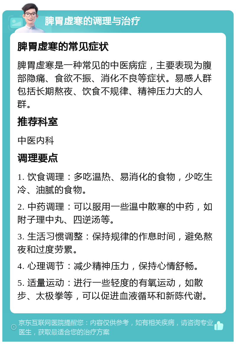 脾胃虚寒的调理与治疗 脾胃虚寒的常见症状 脾胃虚寒是一种常见的中医病症，主要表现为腹部隐痛、食欲不振、消化不良等症状。易感人群包括长期熬夜、饮食不规律、精神压力大的人群。 推荐科室 中医内科 调理要点 1. 饮食调理：多吃温热、易消化的食物，少吃生冷、油腻的食物。 2. 中药调理：可以服用一些温中散寒的中药，如附子理中丸、四逆汤等。 3. 生活习惯调整：保持规律的作息时间，避免熬夜和过度劳累。 4. 心理调节：减少精神压力，保持心情舒畅。 5. 适量运动：进行一些轻度的有氧运动，如散步、太极拳等，可以促进血液循环和新陈代谢。