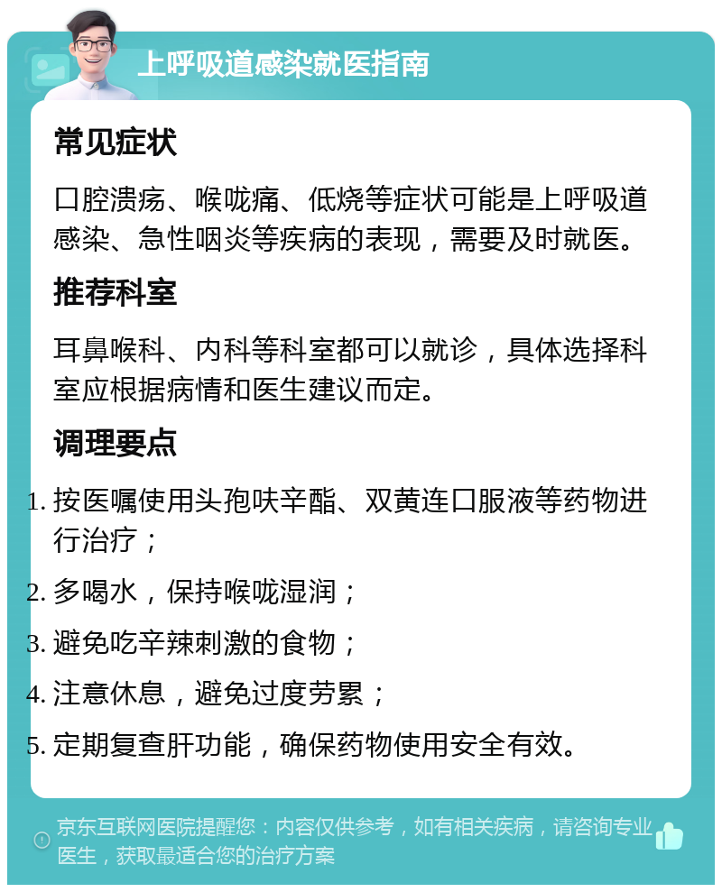 上呼吸道感染就医指南 常见症状 口腔溃疡、喉咙痛、低烧等症状可能是上呼吸道感染、急性咽炎等疾病的表现，需要及时就医。 推荐科室 耳鼻喉科、内科等科室都可以就诊，具体选择科室应根据病情和医生建议而定。 调理要点 按医嘱使用头孢呋辛酯、双黄连口服液等药物进行治疗； 多喝水，保持喉咙湿润； 避免吃辛辣刺激的食物； 注意休息，避免过度劳累； 定期复查肝功能，确保药物使用安全有效。