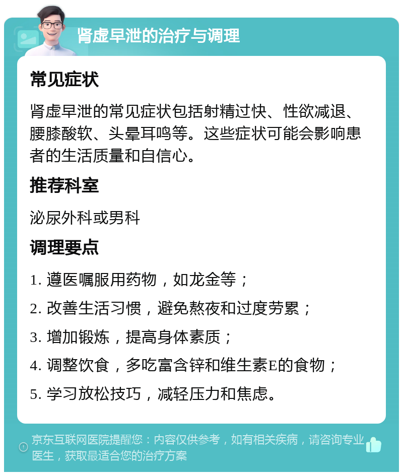 肾虚早泄的治疗与调理 常见症状 肾虚早泄的常见症状包括射精过快、性欲减退、腰膝酸软、头晕耳鸣等。这些症状可能会影响患者的生活质量和自信心。 推荐科室 泌尿外科或男科 调理要点 1. 遵医嘱服用药物，如龙金等； 2. 改善生活习惯，避免熬夜和过度劳累； 3. 增加锻炼，提高身体素质； 4. 调整饮食，多吃富含锌和维生素E的食物； 5. 学习放松技巧，减轻压力和焦虑。