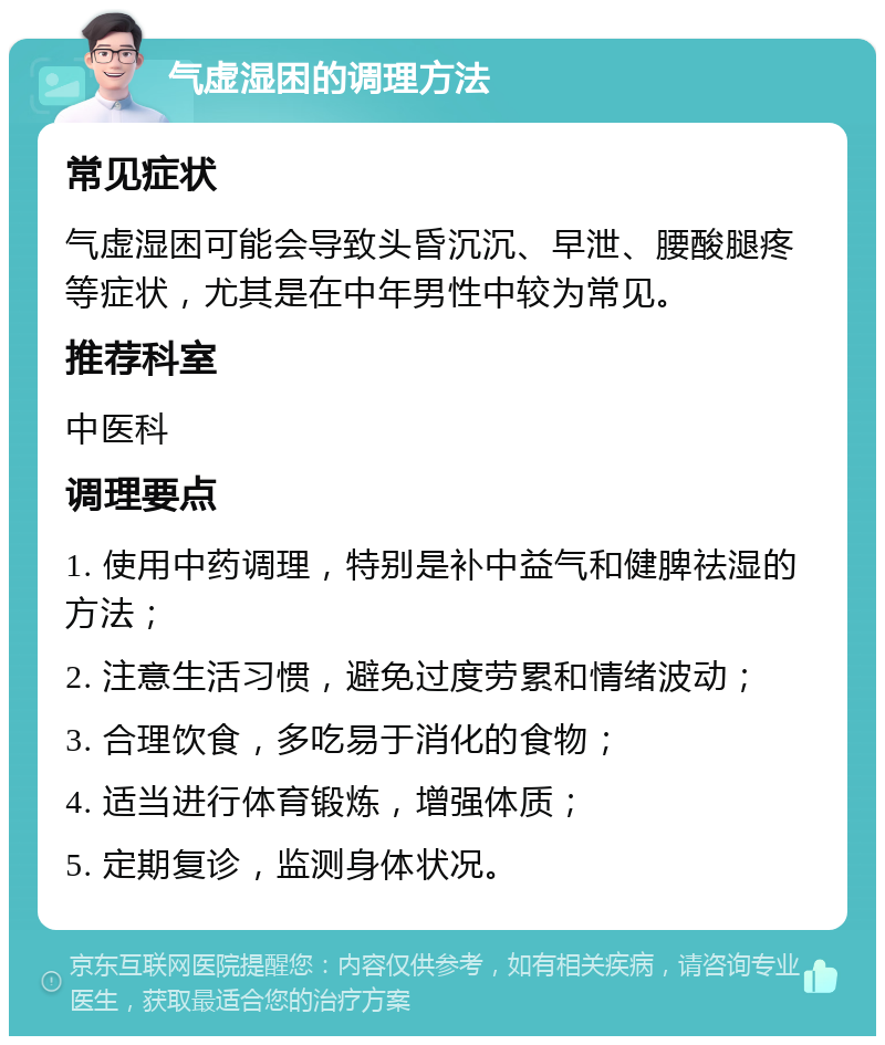 气虚湿困的调理方法 常见症状 气虚湿困可能会导致头昏沉沉、早泄、腰酸腿疼等症状，尤其是在中年男性中较为常见。 推荐科室 中医科 调理要点 1. 使用中药调理，特别是补中益气和健脾祛湿的方法； 2. 注意生活习惯，避免过度劳累和情绪波动； 3. 合理饮食，多吃易于消化的食物； 4. 适当进行体育锻炼，增强体质； 5. 定期复诊，监测身体状况。