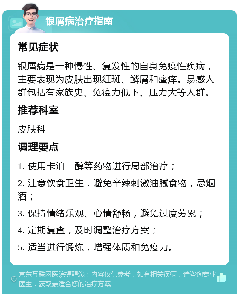 银屑病治疗指南 常见症状 银屑病是一种慢性、复发性的自身免疫性疾病，主要表现为皮肤出现红斑、鳞屑和瘙痒。易感人群包括有家族史、免疫力低下、压力大等人群。 推荐科室 皮肤科 调理要点 1. 使用卡泊三醇等药物进行局部治疗； 2. 注意饮食卫生，避免辛辣刺激油腻食物，忌烟酒； 3. 保持情绪乐观、心情舒畅，避免过度劳累； 4. 定期复查，及时调整治疗方案； 5. 适当进行锻炼，增强体质和免疫力。