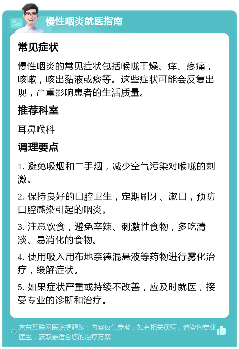 慢性咽炎就医指南 常见症状 慢性咽炎的常见症状包括喉咙干燥、痒、疼痛，咳嗽，咳出黏液或痰等。这些症状可能会反复出现，严重影响患者的生活质量。 推荐科室 耳鼻喉科 调理要点 1. 避免吸烟和二手烟，减少空气污染对喉咙的刺激。 2. 保持良好的口腔卫生，定期刷牙、漱口，预防口腔感染引起的咽炎。 3. 注意饮食，避免辛辣、刺激性食物，多吃清淡、易消化的食物。 4. 使用吸入用布地奈德混悬液等药物进行雾化治疗，缓解症状。 5. 如果症状严重或持续不改善，应及时就医，接受专业的诊断和治疗。