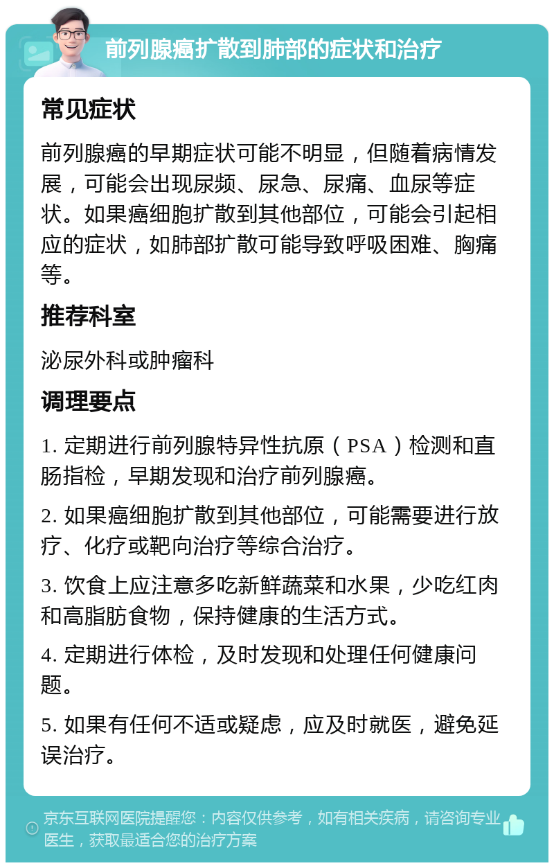 前列腺癌扩散到肺部的症状和治疗 常见症状 前列腺癌的早期症状可能不明显，但随着病情发展，可能会出现尿频、尿急、尿痛、血尿等症状。如果癌细胞扩散到其他部位，可能会引起相应的症状，如肺部扩散可能导致呼吸困难、胸痛等。 推荐科室 泌尿外科或肿瘤科 调理要点 1. 定期进行前列腺特异性抗原（PSA）检测和直肠指检，早期发现和治疗前列腺癌。 2. 如果癌细胞扩散到其他部位，可能需要进行放疗、化疗或靶向治疗等综合治疗。 3. 饮食上应注意多吃新鲜蔬菜和水果，少吃红肉和高脂肪食物，保持健康的生活方式。 4. 定期进行体检，及时发现和处理任何健康问题。 5. 如果有任何不适或疑虑，应及时就医，避免延误治疗。