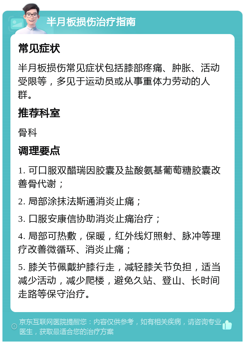 半月板损伤治疗指南 常见症状 半月板损伤常见症状包括膝部疼痛、肿胀、活动受限等，多见于运动员或从事重体力劳动的人群。 推荐科室 骨科 调理要点 1. 可口服双醋瑞因胶囊及盐酸氨基葡萄糖胶囊改善骨代谢； 2. 局部涂抹法斯通消炎止痛； 3. 口服安康信协助消炎止痛治疗； 4. 局部可热敷，保暖，红外线灯照射、脉冲等理疗改善微循环、消炎止痛； 5. 膝关节佩戴护膝行走，减轻膝关节负担，适当减少活动，减少爬楼，避免久站、登山、长时间走路等保守治疗。