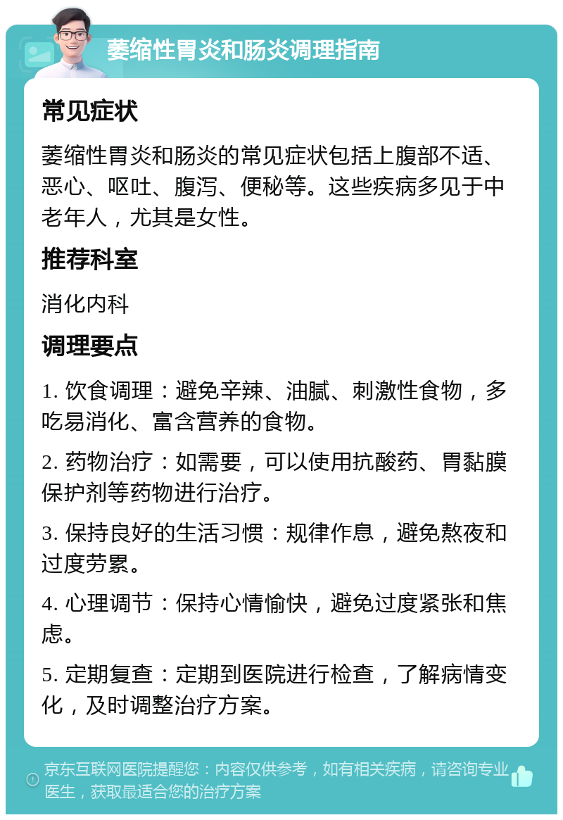 萎缩性胃炎和肠炎调理指南 常见症状 萎缩性胃炎和肠炎的常见症状包括上腹部不适、恶心、呕吐、腹泻、便秘等。这些疾病多见于中老年人，尤其是女性。 推荐科室 消化内科 调理要点 1. 饮食调理：避免辛辣、油腻、刺激性食物，多吃易消化、富含营养的食物。 2. 药物治疗：如需要，可以使用抗酸药、胃黏膜保护剂等药物进行治疗。 3. 保持良好的生活习惯：规律作息，避免熬夜和过度劳累。 4. 心理调节：保持心情愉快，避免过度紧张和焦虑。 5. 定期复查：定期到医院进行检查，了解病情变化，及时调整治疗方案。