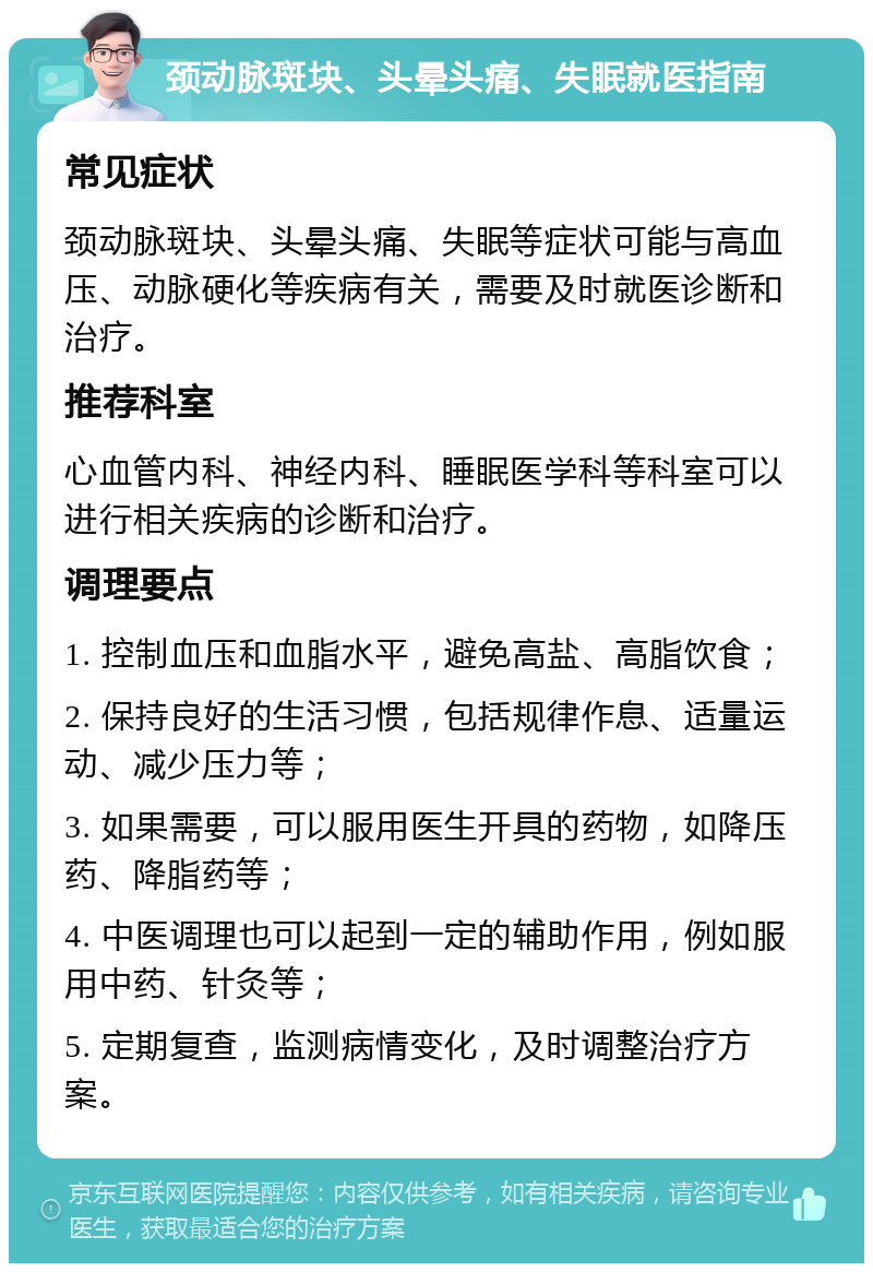 颈动脉斑块、头晕头痛、失眠就医指南 常见症状 颈动脉斑块、头晕头痛、失眠等症状可能与高血压、动脉硬化等疾病有关，需要及时就医诊断和治疗。 推荐科室 心血管内科、神经内科、睡眠医学科等科室可以进行相关疾病的诊断和治疗。 调理要点 1. 控制血压和血脂水平，避免高盐、高脂饮食； 2. 保持良好的生活习惯，包括规律作息、适量运动、减少压力等； 3. 如果需要，可以服用医生开具的药物，如降压药、降脂药等； 4. 中医调理也可以起到一定的辅助作用，例如服用中药、针灸等； 5. 定期复查，监测病情变化，及时调整治疗方案。