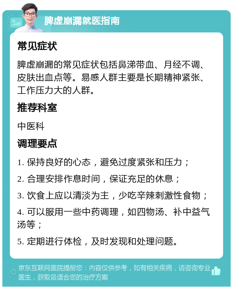 脾虚崩漏就医指南 常见症状 脾虚崩漏的常见症状包括鼻涕带血、月经不调、皮肤出血点等。易感人群主要是长期精神紧张、工作压力大的人群。 推荐科室 中医科 调理要点 1. 保持良好的心态，避免过度紧张和压力； 2. 合理安排作息时间，保证充足的休息； 3. 饮食上应以清淡为主，少吃辛辣刺激性食物； 4. 可以服用一些中药调理，如四物汤、补中益气汤等； 5. 定期进行体检，及时发现和处理问题。