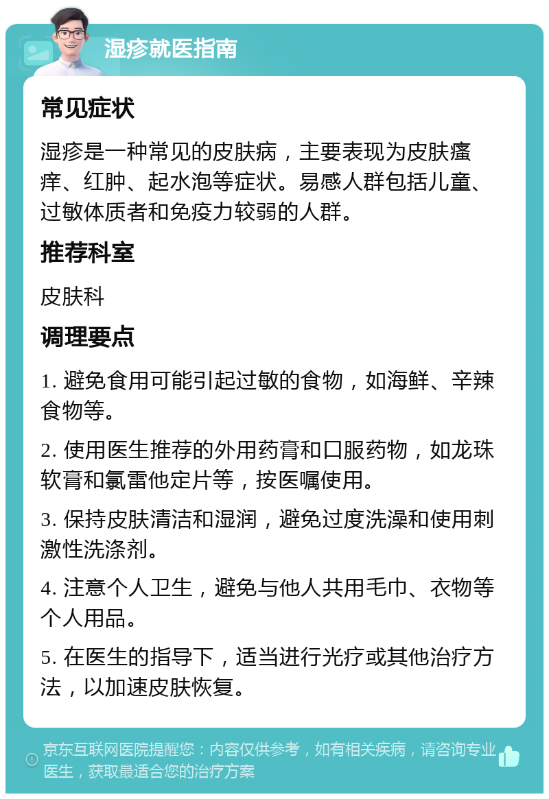 湿疹就医指南 常见症状 湿疹是一种常见的皮肤病，主要表现为皮肤瘙痒、红肿、起水泡等症状。易感人群包括儿童、过敏体质者和免疫力较弱的人群。 推荐科室 皮肤科 调理要点 1. 避免食用可能引起过敏的食物，如海鲜、辛辣食物等。 2. 使用医生推荐的外用药膏和口服药物，如龙珠软膏和氯雷他定片等，按医嘱使用。 3. 保持皮肤清洁和湿润，避免过度洗澡和使用刺激性洗涤剂。 4. 注意个人卫生，避免与他人共用毛巾、衣物等个人用品。 5. 在医生的指导下，适当进行光疗或其他治疗方法，以加速皮肤恢复。