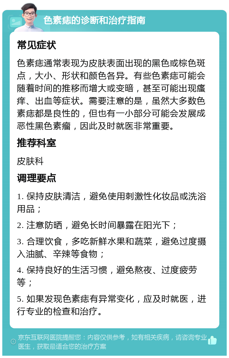 色素痣的诊断和治疗指南 常见症状 色素痣通常表现为皮肤表面出现的黑色或棕色斑点，大小、形状和颜色各异。有些色素痣可能会随着时间的推移而增大或变暗，甚至可能出现瘙痒、出血等症状。需要注意的是，虽然大多数色素痣都是良性的，但也有一小部分可能会发展成恶性黑色素瘤，因此及时就医非常重要。 推荐科室 皮肤科 调理要点 1. 保持皮肤清洁，避免使用刺激性化妆品或洗浴用品； 2. 注意防晒，避免长时间暴露在阳光下； 3. 合理饮食，多吃新鲜水果和蔬菜，避免过度摄入油腻、辛辣等食物； 4. 保持良好的生活习惯，避免熬夜、过度疲劳等； 5. 如果发现色素痣有异常变化，应及时就医，进行专业的检查和治疗。