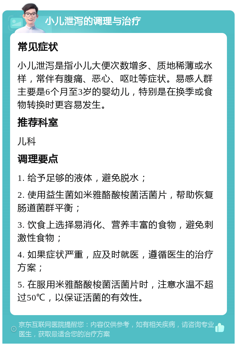 小儿泄泻的调理与治疗 常见症状 小儿泄泻是指小儿大便次数增多、质地稀薄或水样，常伴有腹痛、恶心、呕吐等症状。易感人群主要是6个月至3岁的婴幼儿，特别是在换季或食物转换时更容易发生。 推荐科室 儿科 调理要点 1. 给予足够的液体，避免脱水； 2. 使用益生菌如米雅酪酸梭菌活菌片，帮助恢复肠道菌群平衡； 3. 饮食上选择易消化、营养丰富的食物，避免刺激性食物； 4. 如果症状严重，应及时就医，遵循医生的治疗方案； 5. 在服用米雅酪酸梭菌活菌片时，注意水温不超过50℃，以保证活菌的有效性。