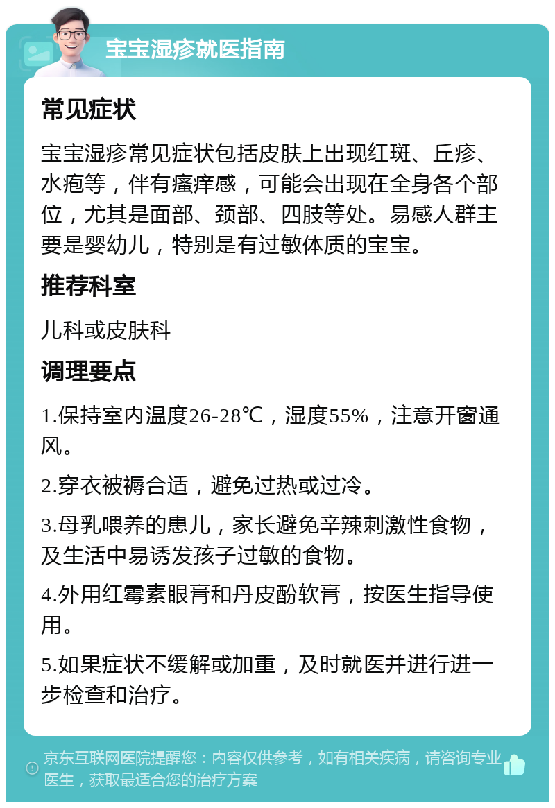 宝宝湿疹就医指南 常见症状 宝宝湿疹常见症状包括皮肤上出现红斑、丘疹、水疱等，伴有瘙痒感，可能会出现在全身各个部位，尤其是面部、颈部、四肢等处。易感人群主要是婴幼儿，特别是有过敏体质的宝宝。 推荐科室 儿科或皮肤科 调理要点 1.保持室内温度26-28℃，湿度55%，注意开窗通风。 2.穿衣被褥合适，避免过热或过冷。 3.母乳喂养的患儿，家长避免辛辣刺激性食物，及生活中易诱发孩子过敏的食物。 4.外用红霉素眼膏和丹皮酚软膏，按医生指导使用。 5.如果症状不缓解或加重，及时就医并进行进一步检查和治疗。