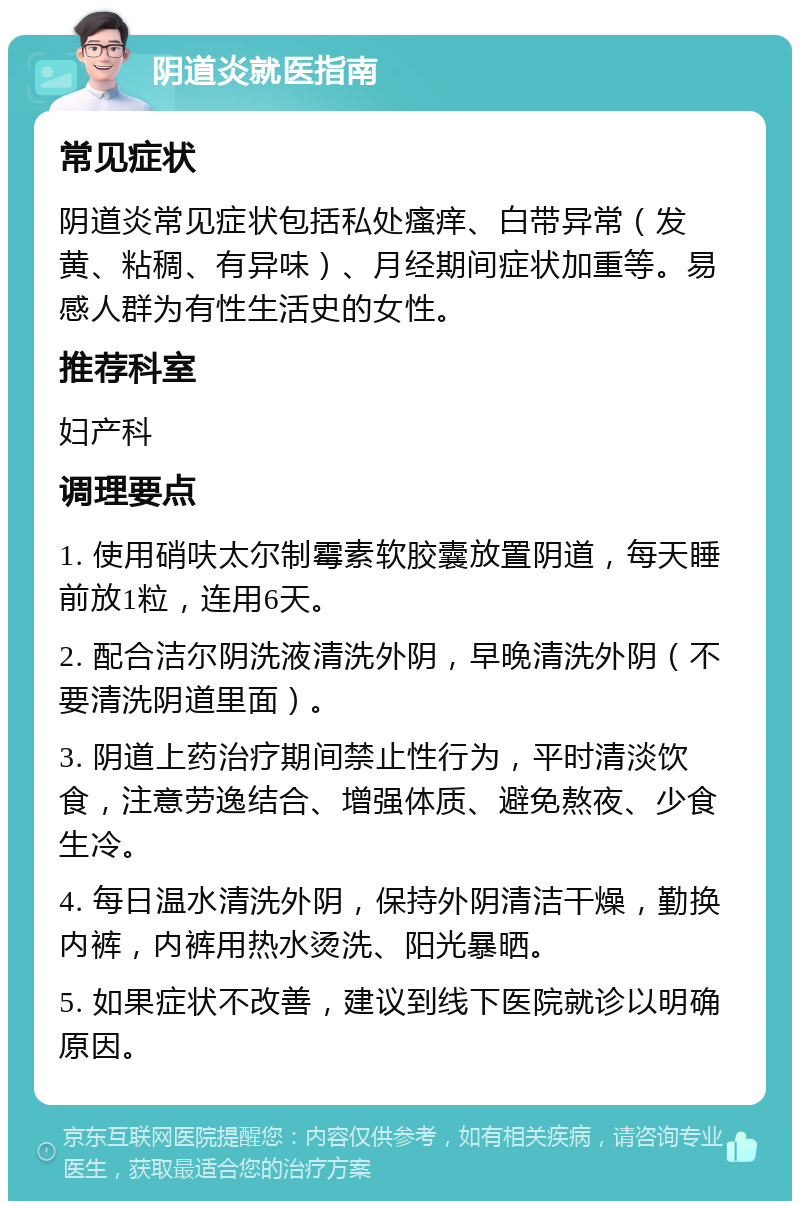 阴道炎就医指南 常见症状 阴道炎常见症状包括私处瘙痒、白带异常（发黄、粘稠、有异味）、月经期间症状加重等。易感人群为有性生活史的女性。 推荐科室 妇产科 调理要点 1. 使用硝呋太尔制霉素软胶囊放置阴道，每天睡前放1粒，连用6天。 2. 配合洁尔阴洗液清洗外阴，早晚清洗外阴（不要清洗阴道里面）。 3. 阴道上药治疗期间禁止性行为，平时清淡饮食，注意劳逸结合、增强体质、避免熬夜、少食生冷。 4. 每日温水清洗外阴，保持外阴清洁干燥，勤换内裤，内裤用热水烫洗、阳光暴晒。 5. 如果症状不改善，建议到线下医院就诊以明确原因。