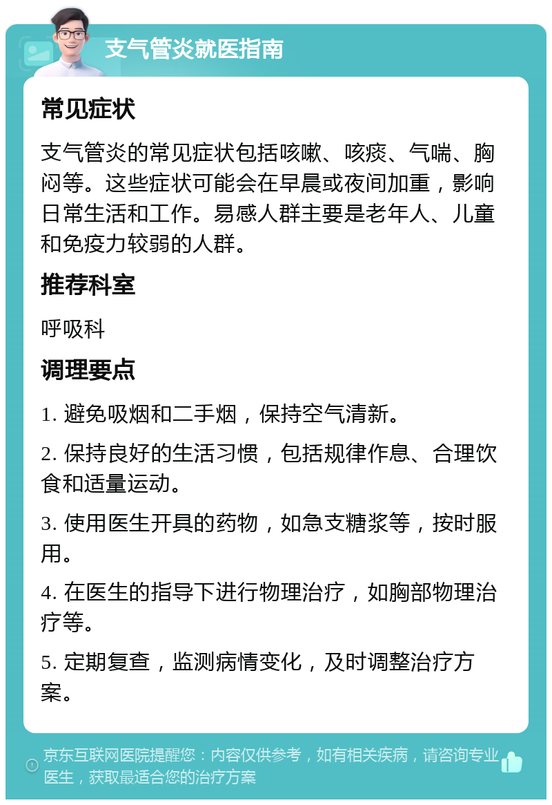 支气管炎就医指南 常见症状 支气管炎的常见症状包括咳嗽、咳痰、气喘、胸闷等。这些症状可能会在早晨或夜间加重，影响日常生活和工作。易感人群主要是老年人、儿童和免疫力较弱的人群。 推荐科室 呼吸科 调理要点 1. 避免吸烟和二手烟，保持空气清新。 2. 保持良好的生活习惯，包括规律作息、合理饮食和适量运动。 3. 使用医生开具的药物，如急支糖浆等，按时服用。 4. 在医生的指导下进行物理治疗，如胸部物理治疗等。 5. 定期复查，监测病情变化，及时调整治疗方案。