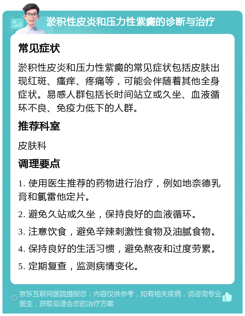 淤积性皮炎和压力性紫癜的诊断与治疗 常见症状 淤积性皮炎和压力性紫癜的常见症状包括皮肤出现红斑、瘙痒、疼痛等，可能会伴随着其他全身症状。易感人群包括长时间站立或久坐、血液循环不良、免疫力低下的人群。 推荐科室 皮肤科 调理要点 1. 使用医生推荐的药物进行治疗，例如地奈德乳膏和氯雷他定片。 2. 避免久站或久坐，保持良好的血液循环。 3. 注意饮食，避免辛辣刺激性食物及油腻食物。 4. 保持良好的生活习惯，避免熬夜和过度劳累。 5. 定期复查，监测病情变化。