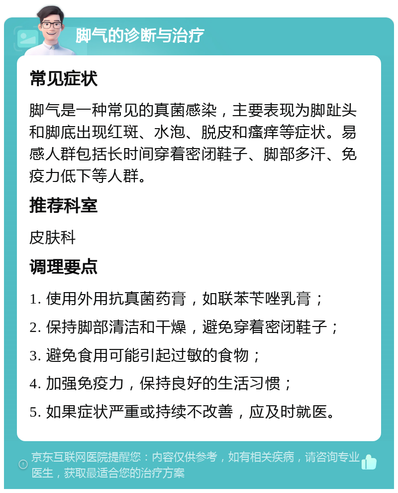 脚气的诊断与治疗 常见症状 脚气是一种常见的真菌感染，主要表现为脚趾头和脚底出现红斑、水泡、脱皮和瘙痒等症状。易感人群包括长时间穿着密闭鞋子、脚部多汗、免疫力低下等人群。 推荐科室 皮肤科 调理要点 1. 使用外用抗真菌药膏，如联苯苄唑乳膏； 2. 保持脚部清洁和干燥，避免穿着密闭鞋子； 3. 避免食用可能引起过敏的食物； 4. 加强免疫力，保持良好的生活习惯； 5. 如果症状严重或持续不改善，应及时就医。