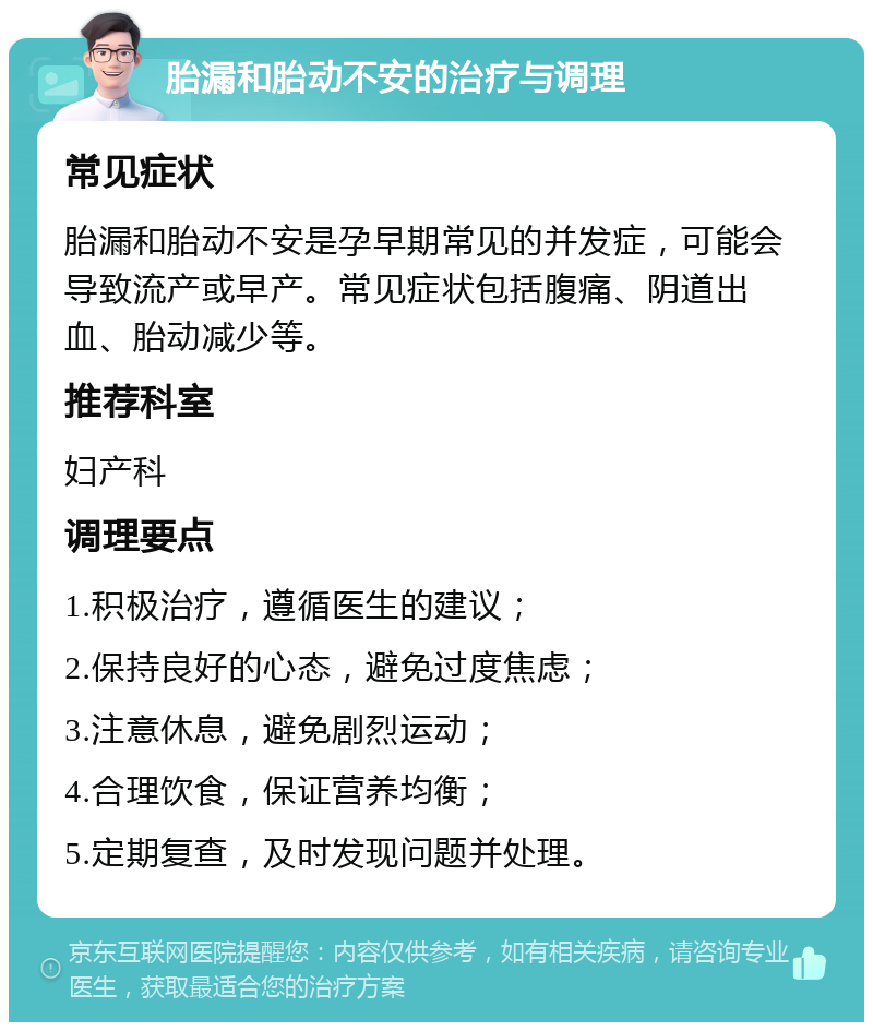 胎漏和胎动不安的治疗与调理 常见症状 胎漏和胎动不安是孕早期常见的并发症，可能会导致流产或早产。常见症状包括腹痛、阴道出血、胎动减少等。 推荐科室 妇产科 调理要点 1.积极治疗，遵循医生的建议； 2.保持良好的心态，避免过度焦虑； 3.注意休息，避免剧烈运动； 4.合理饮食，保证营养均衡； 5.定期复查，及时发现问题并处理。