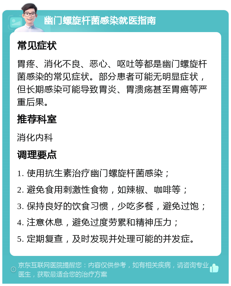 幽门螺旋杆菌感染就医指南 常见症状 胃疼、消化不良、恶心、呕吐等都是幽门螺旋杆菌感染的常见症状。部分患者可能无明显症状，但长期感染可能导致胃炎、胃溃疡甚至胃癌等严重后果。 推荐科室 消化内科 调理要点 1. 使用抗生素治疗幽门螺旋杆菌感染； 2. 避免食用刺激性食物，如辣椒、咖啡等； 3. 保持良好的饮食习惯，少吃多餐，避免过饱； 4. 注意休息，避免过度劳累和精神压力； 5. 定期复查，及时发现并处理可能的并发症。