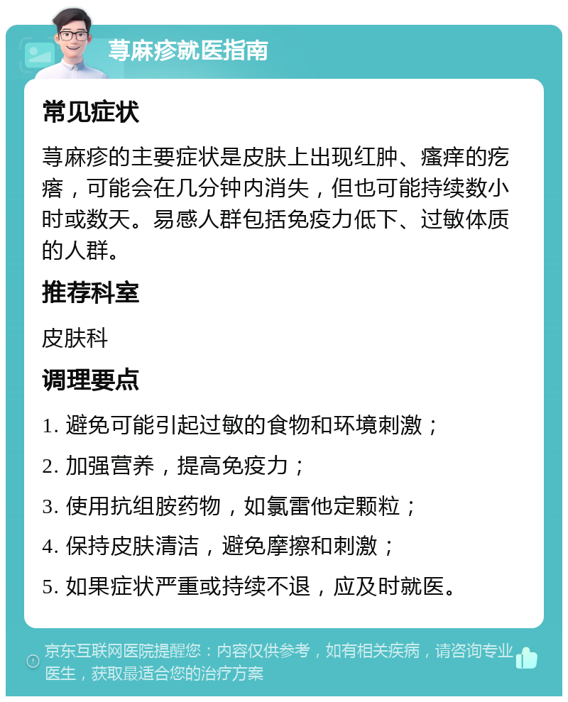 荨麻疹就医指南 常见症状 荨麻疹的主要症状是皮肤上出现红肿、瘙痒的疙瘩，可能会在几分钟内消失，但也可能持续数小时或数天。易感人群包括免疫力低下、过敏体质的人群。 推荐科室 皮肤科 调理要点 1. 避免可能引起过敏的食物和环境刺激； 2. 加强营养，提高免疫力； 3. 使用抗组胺药物，如氯雷他定颗粒； 4. 保持皮肤清洁，避免摩擦和刺激； 5. 如果症状严重或持续不退，应及时就医。