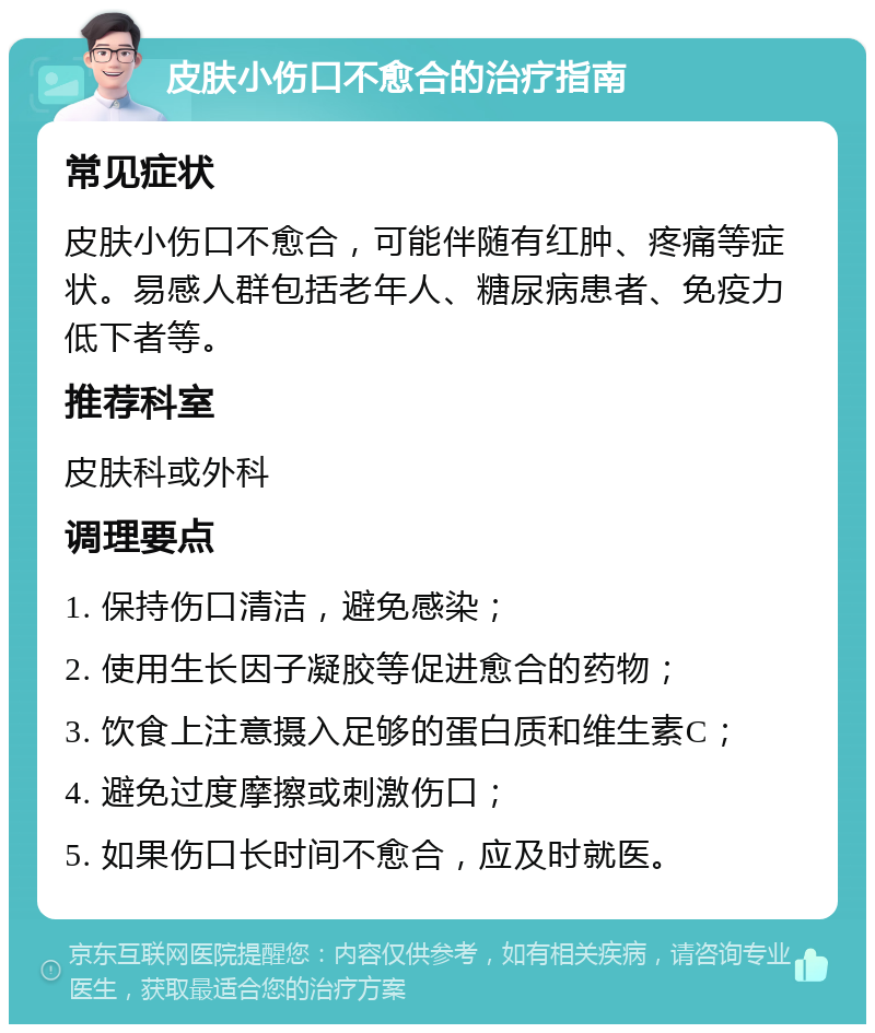 皮肤小伤口不愈合的治疗指南 常见症状 皮肤小伤口不愈合，可能伴随有红肿、疼痛等症状。易感人群包括老年人、糖尿病患者、免疫力低下者等。 推荐科室 皮肤科或外科 调理要点 1. 保持伤口清洁，避免感染； 2. 使用生长因子凝胶等促进愈合的药物； 3. 饮食上注意摄入足够的蛋白质和维生素C； 4. 避免过度摩擦或刺激伤口； 5. 如果伤口长时间不愈合，应及时就医。