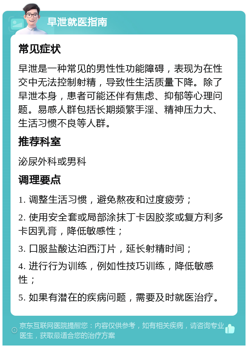 早泄就医指南 常见症状 早泄是一种常见的男性性功能障碍，表现为在性交中无法控制射精，导致性生活质量下降。除了早泄本身，患者可能还伴有焦虑、抑郁等心理问题。易感人群包括长期频繁手淫、精神压力大、生活习惯不良等人群。 推荐科室 泌尿外科或男科 调理要点 1. 调整生活习惯，避免熬夜和过度疲劳； 2. 使用安全套或局部涂抹丁卡因胶浆或复方利多卡因乳膏，降低敏感性； 3. 口服盐酸达泊西汀片，延长射精时间； 4. 进行行为训练，例如性技巧训练，降低敏感性； 5. 如果有潜在的疾病问题，需要及时就医治疗。