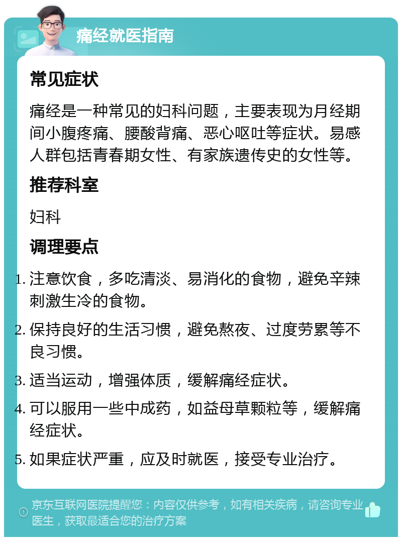 痛经就医指南 常见症状 痛经是一种常见的妇科问题，主要表现为月经期间小腹疼痛、腰酸背痛、恶心呕吐等症状。易感人群包括青春期女性、有家族遗传史的女性等。 推荐科室 妇科 调理要点 注意饮食，多吃清淡、易消化的食物，避免辛辣刺激生冷的食物。 保持良好的生活习惯，避免熬夜、过度劳累等不良习惯。 适当运动，增强体质，缓解痛经症状。 可以服用一些中成药，如益母草颗粒等，缓解痛经症状。 如果症状严重，应及时就医，接受专业治疗。