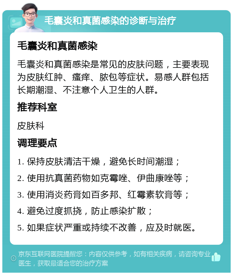 毛囊炎和真菌感染的诊断与治疗 毛囊炎和真菌感染 毛囊炎和真菌感染是常见的皮肤问题，主要表现为皮肤红肿、瘙痒、脓包等症状。易感人群包括长期潮湿、不注意个人卫生的人群。 推荐科室 皮肤科 调理要点 1. 保持皮肤清洁干燥，避免长时间潮湿； 2. 使用抗真菌药物如克霉唑、伊曲康唑等； 3. 使用消炎药膏如百多邦、红霉素软膏等； 4. 避免过度抓挠，防止感染扩散； 5. 如果症状严重或持续不改善，应及时就医。