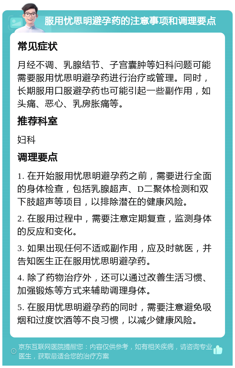 服用忧思明避孕药的注意事项和调理要点 常见症状 月经不调、乳腺结节、子宫囊肿等妇科问题可能需要服用忧思明避孕药进行治疗或管理。同时，长期服用口服避孕药也可能引起一些副作用，如头痛、恶心、乳房胀痛等。 推荐科室 妇科 调理要点 1. 在开始服用忧思明避孕药之前，需要进行全面的身体检查，包括乳腺超声、D二聚体检测和双下肢超声等项目，以排除潜在的健康风险。 2. 在服用过程中，需要注意定期复查，监测身体的反应和变化。 3. 如果出现任何不适或副作用，应及时就医，并告知医生正在服用忧思明避孕药。 4. 除了药物治疗外，还可以通过改善生活习惯、加强锻炼等方式来辅助调理身体。 5. 在服用忧思明避孕药的同时，需要注意避免吸烟和过度饮酒等不良习惯，以减少健康风险。