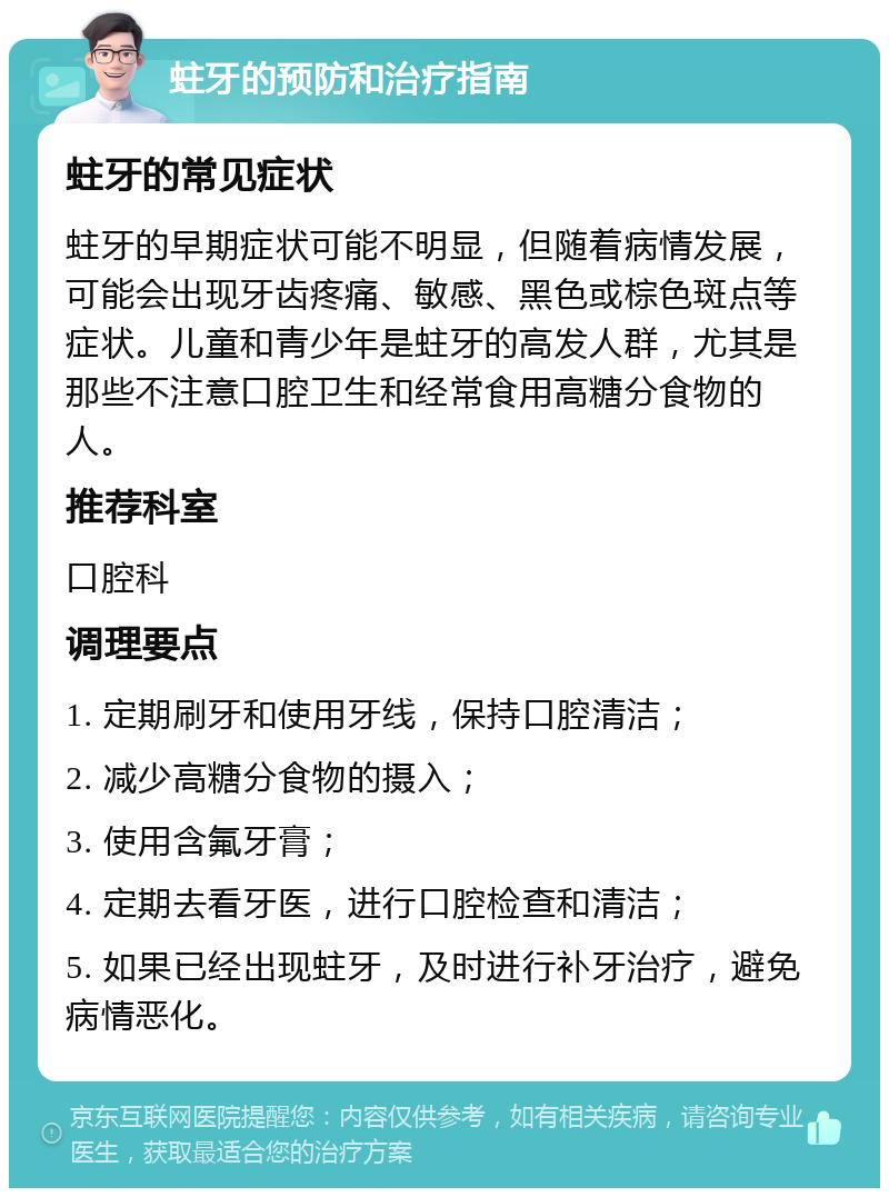 蛀牙的预防和治疗指南 蛀牙的常见症状 蛀牙的早期症状可能不明显，但随着病情发展，可能会出现牙齿疼痛、敏感、黑色或棕色斑点等症状。儿童和青少年是蛀牙的高发人群，尤其是那些不注意口腔卫生和经常食用高糖分食物的人。 推荐科室 口腔科 调理要点 1. 定期刷牙和使用牙线，保持口腔清洁； 2. 减少高糖分食物的摄入； 3. 使用含氟牙膏； 4. 定期去看牙医，进行口腔检查和清洁； 5. 如果已经出现蛀牙，及时进行补牙治疗，避免病情恶化。