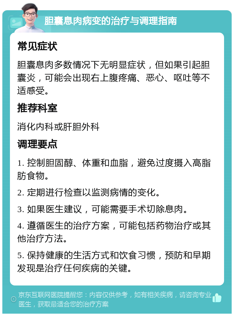 胆囊息肉病变的治疗与调理指南 常见症状 胆囊息肉多数情况下无明显症状，但如果引起胆囊炎，可能会出现右上腹疼痛、恶心、呕吐等不适感受。 推荐科室 消化内科或肝胆外科 调理要点 1. 控制胆固醇、体重和血脂，避免过度摄入高脂肪食物。 2. 定期进行检查以监测病情的变化。 3. 如果医生建议，可能需要手术切除息肉。 4. 遵循医生的治疗方案，可能包括药物治疗或其他治疗方法。 5. 保持健康的生活方式和饮食习惯，预防和早期发现是治疗任何疾病的关键。