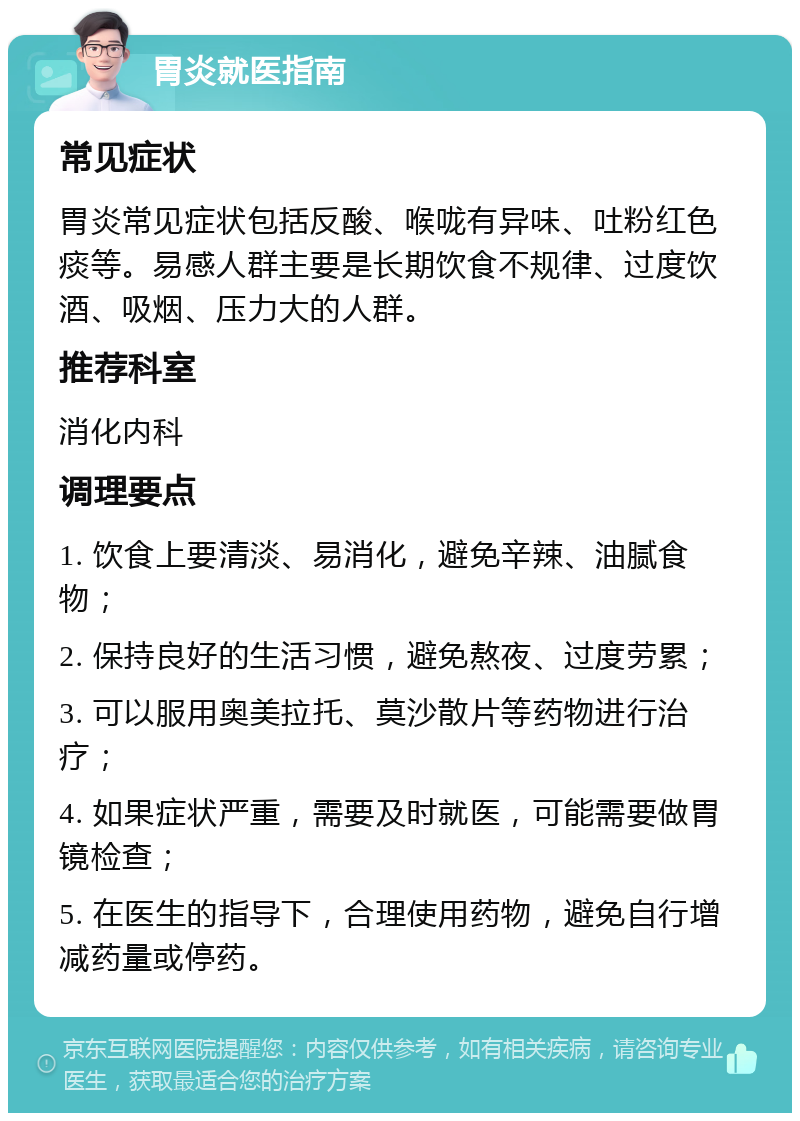 胃炎就医指南 常见症状 胃炎常见症状包括反酸、喉咙有异味、吐粉红色痰等。易感人群主要是长期饮食不规律、过度饮酒、吸烟、压力大的人群。 推荐科室 消化内科 调理要点 1. 饮食上要清淡、易消化，避免辛辣、油腻食物； 2. 保持良好的生活习惯，避免熬夜、过度劳累； 3. 可以服用奥美拉托、莫沙散片等药物进行治疗； 4. 如果症状严重，需要及时就医，可能需要做胃镜检查； 5. 在医生的指导下，合理使用药物，避免自行增减药量或停药。