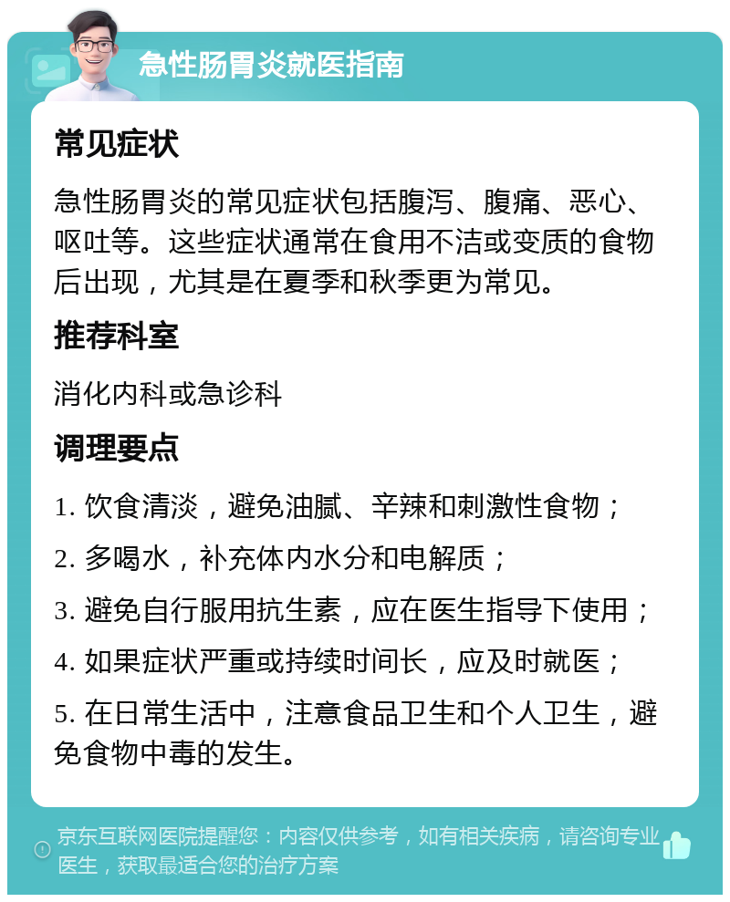 急性肠胃炎就医指南 常见症状 急性肠胃炎的常见症状包括腹泻、腹痛、恶心、呕吐等。这些症状通常在食用不洁或变质的食物后出现，尤其是在夏季和秋季更为常见。 推荐科室 消化内科或急诊科 调理要点 1. 饮食清淡，避免油腻、辛辣和刺激性食物； 2. 多喝水，补充体内水分和电解质； 3. 避免自行服用抗生素，应在医生指导下使用； 4. 如果症状严重或持续时间长，应及时就医； 5. 在日常生活中，注意食品卫生和个人卫生，避免食物中毒的发生。