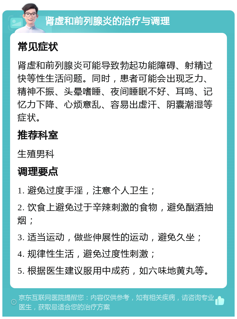 肾虚和前列腺炎的治疗与调理 常见症状 肾虚和前列腺炎可能导致勃起功能障碍、射精过快等性生活问题。同时，患者可能会出现乏力、精神不振、头晕嗜睡、夜间睡眠不好、耳鸣、记忆力下降、心烦意乱、容易出虚汗、阴囊潮湿等症状。 推荐科室 生殖男科 调理要点 1. 避免过度手淫，注意个人卫生； 2. 饮食上避免过于辛辣刺激的食物，避免酗酒抽烟； 3. 适当运动，做些伸展性的运动，避免久坐； 4. 规律性生活，避免过度性刺激； 5. 根据医生建议服用中成药，如六味地黄丸等。