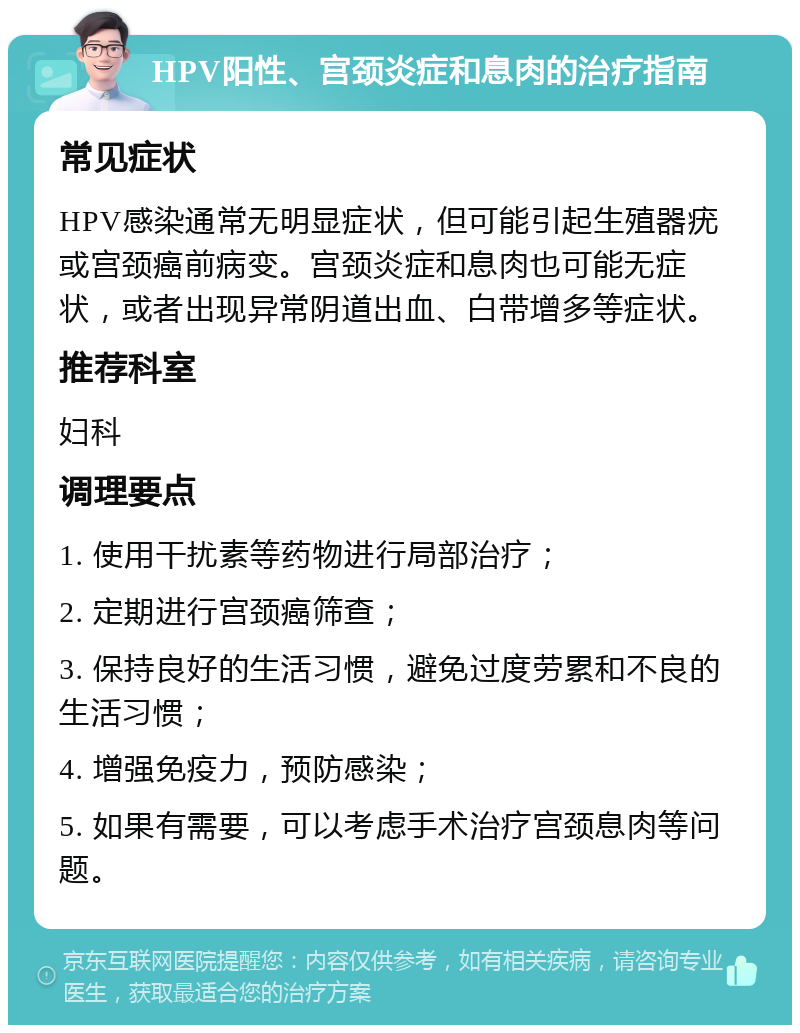 HPV阳性、宫颈炎症和息肉的治疗指南 常见症状 HPV感染通常无明显症状，但可能引起生殖器疣或宫颈癌前病变。宫颈炎症和息肉也可能无症状，或者出现异常阴道出血、白带增多等症状。 推荐科室 妇科 调理要点 1. 使用干扰素等药物进行局部治疗； 2. 定期进行宫颈癌筛查； 3. 保持良好的生活习惯，避免过度劳累和不良的生活习惯； 4. 增强免疫力，预防感染； 5. 如果有需要，可以考虑手术治疗宫颈息肉等问题。