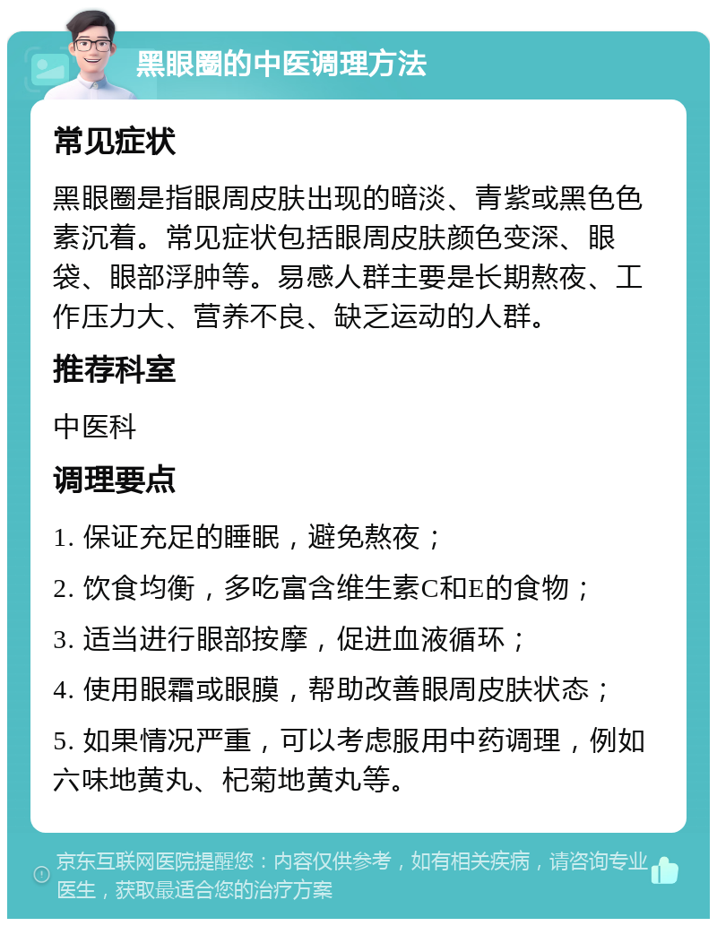 黑眼圈的中医调理方法 常见症状 黑眼圈是指眼周皮肤出现的暗淡、青紫或黑色色素沉着。常见症状包括眼周皮肤颜色变深、眼袋、眼部浮肿等。易感人群主要是长期熬夜、工作压力大、营养不良、缺乏运动的人群。 推荐科室 中医科 调理要点 1. 保证充足的睡眠，避免熬夜； 2. 饮食均衡，多吃富含维生素C和E的食物； 3. 适当进行眼部按摩，促进血液循环； 4. 使用眼霜或眼膜，帮助改善眼周皮肤状态； 5. 如果情况严重，可以考虑服用中药调理，例如六味地黄丸、杞菊地黄丸等。