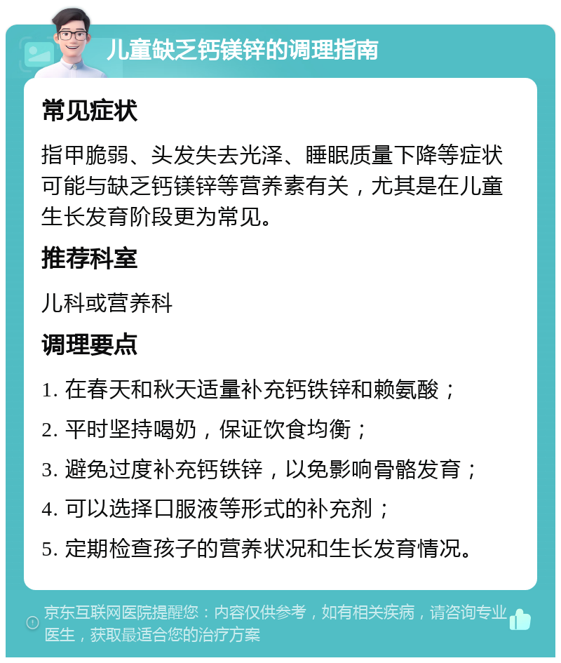 儿童缺乏钙镁锌的调理指南 常见症状 指甲脆弱、头发失去光泽、睡眠质量下降等症状可能与缺乏钙镁锌等营养素有关，尤其是在儿童生长发育阶段更为常见。 推荐科室 儿科或营养科 调理要点 1. 在春天和秋天适量补充钙铁锌和赖氨酸； 2. 平时坚持喝奶，保证饮食均衡； 3. 避免过度补充钙铁锌，以免影响骨骼发育； 4. 可以选择口服液等形式的补充剂； 5. 定期检查孩子的营养状况和生长发育情况。